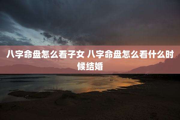 八字命盘怎么看子女 八字命盘怎么看什么时候结婚