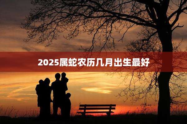 2025属蛇农历几月出生最好
