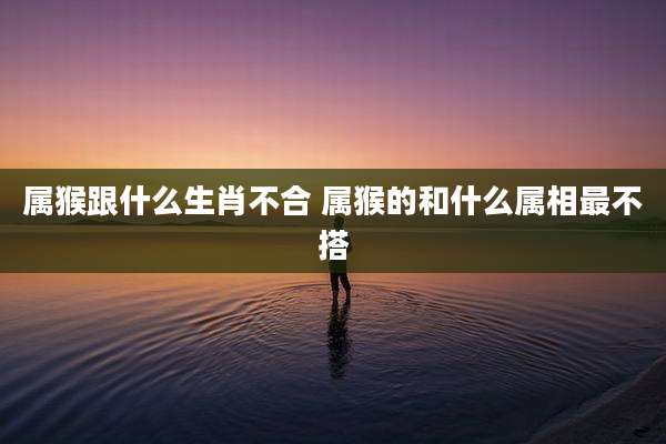 属猴跟什么生肖不合 属猴的和什么属相最不搭