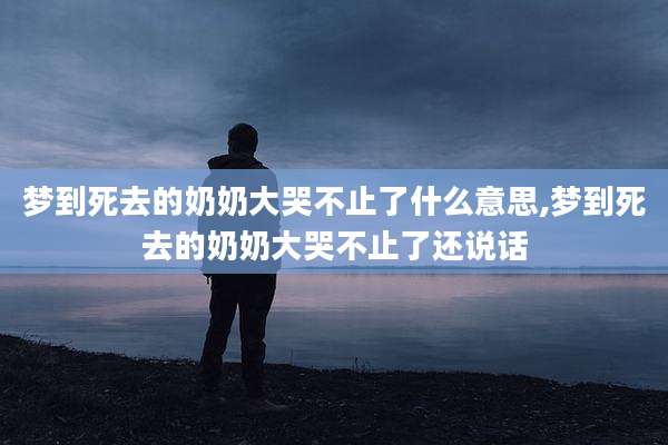 梦到死去的奶奶大哭不止了什么意思,梦到死去的奶奶大哭不止了还说话