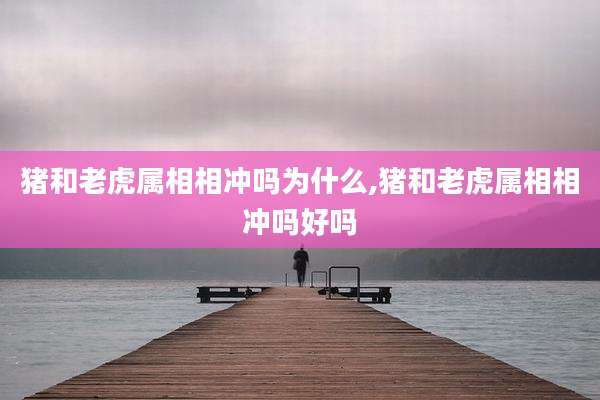 猪和老虎属相相冲吗为什么,猪和老虎属相相冲吗好吗