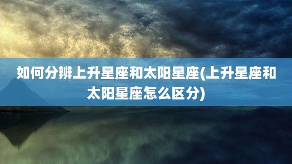 如何分辨上升星座和太阳星座(上升星座和太阳星座怎么区分)