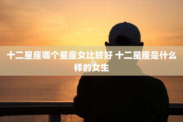 十二星座哪个星座女比较好 十二星座是什么样的女生