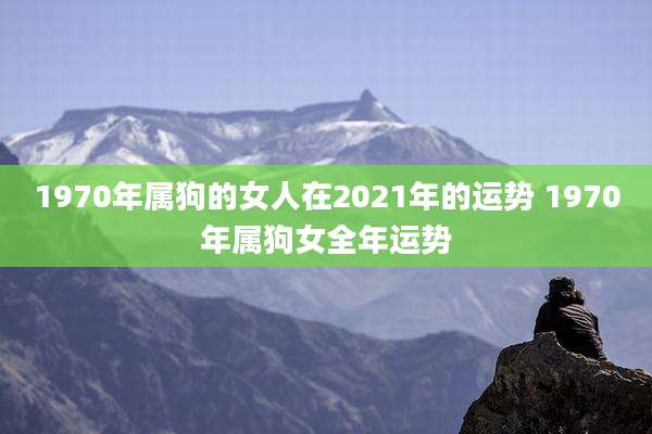 1970年属狗的女人在2021年的运势 1970年属狗女全年运势