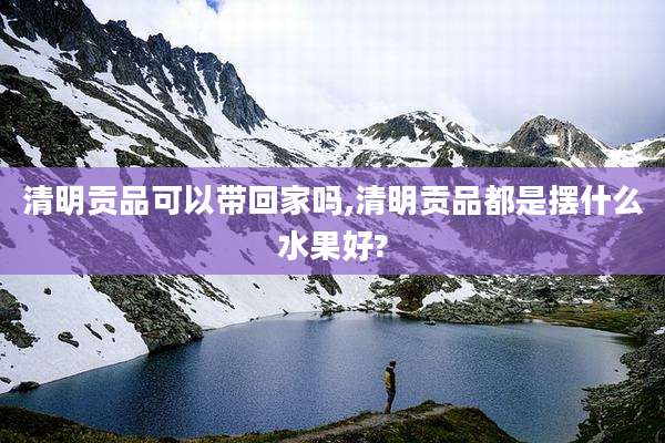清明贡品可以带回家吗,清明贡品都是摆什么水果好?