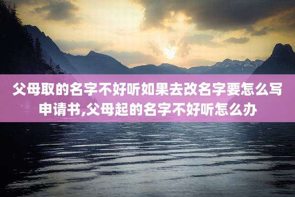 父母取的名字不好听如果去改名字要怎么写申请书,父母起的名字不好听怎么办