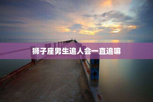 狮子座男生追人会一直追嘛