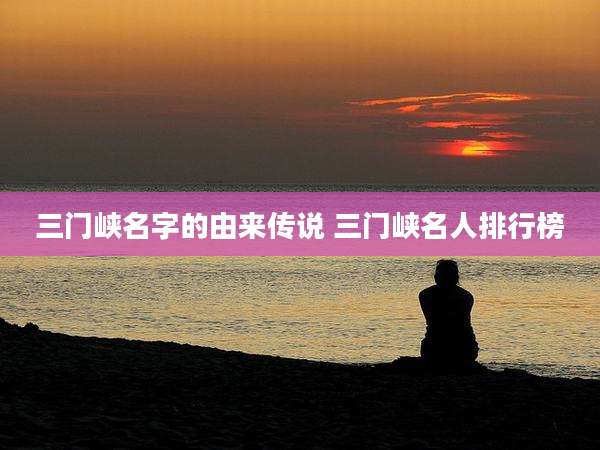 三门峡名字的由来传说 三门峡名人排行榜