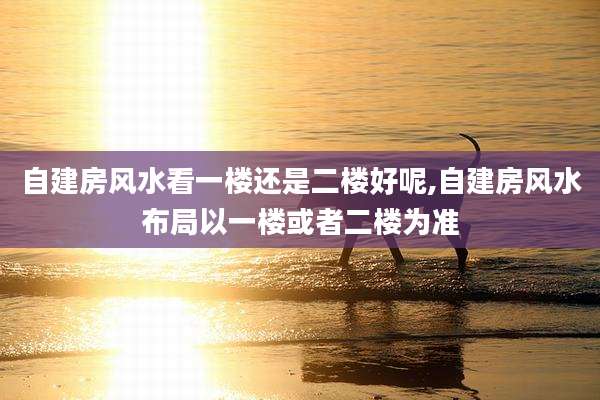 自建房风水看一楼还是二楼好呢,自建房风水布局以一楼或者二楼为准