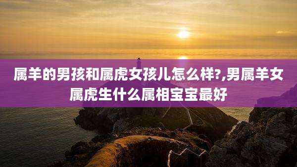 属羊的男孩和属虎女孩儿怎么样?,男属羊女属虎生什么属相宝宝最好