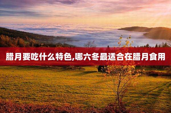 腊月要吃什么特色,哪六冬最适合在腊月食用