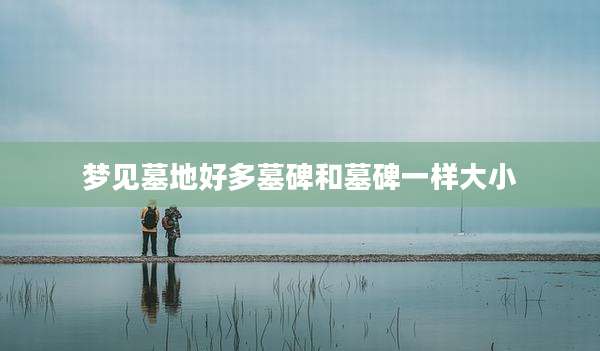 梦见墓地好多墓碑和墓碑一样大小