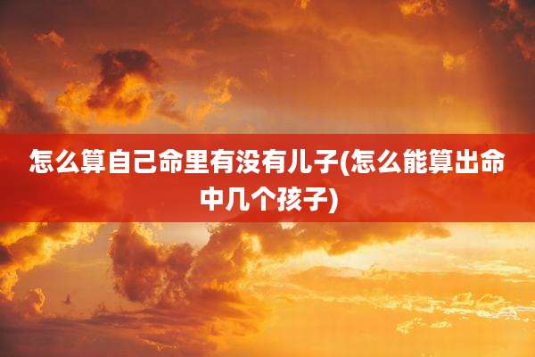 怎么算自己命里有没有儿子(怎么能算出命中几个孩子)
