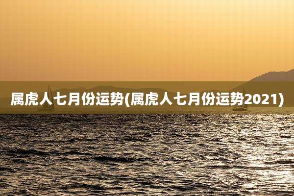 属虎人七月份运势(属虎人七月份运势2021)