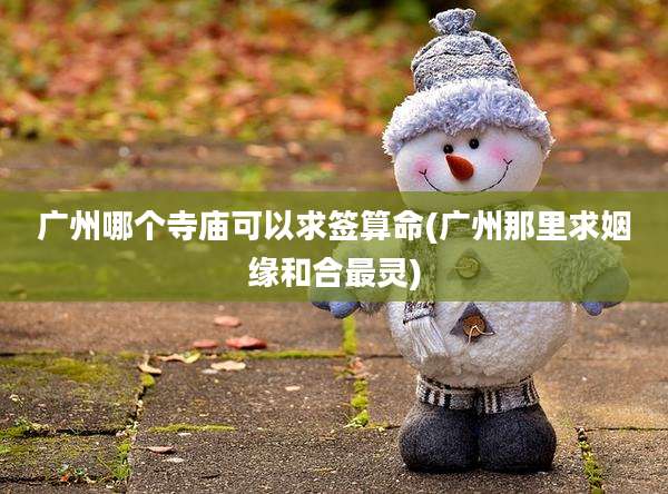 广州哪个寺庙可以求签算命(广州那里求姻缘和合最灵)