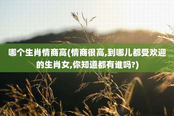 哪个生肖情商高(情商很高,到哪儿都受欢迎的生肖女,你知道都有谁吗?)