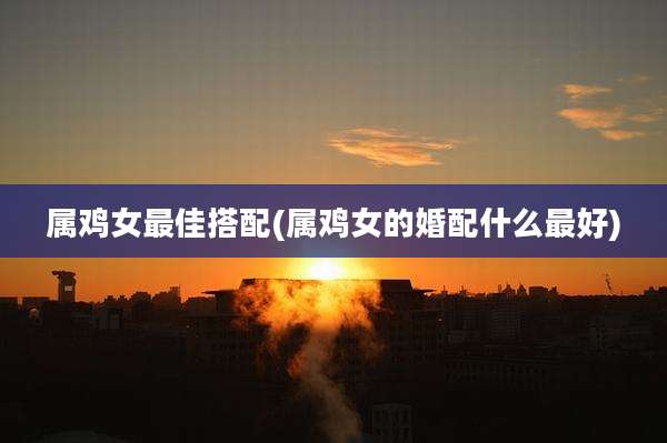 属鸡女最佳搭配(属鸡女的婚配什么最好)