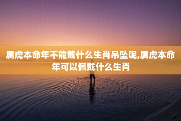 属虎本命年不能戴什么生肖吊坠呢,属虎本命年可以佩戴什么生肖