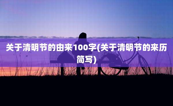 关于清明节的由来100字(关于清明节的来历简写)