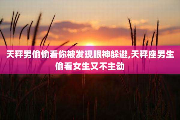 天秤男偷偷看你被发现眼神躲避,天秤座男生偷看女生又不主动