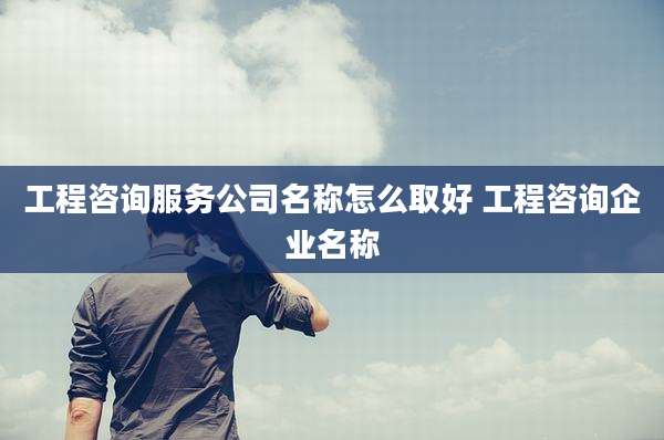 工程咨询服务公司名称怎么取好 工程咨询企业名称