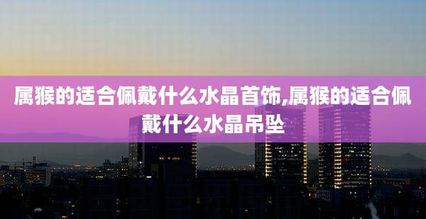 属猴的适合佩戴什么水晶首饰,属猴的适合佩戴什么水晶吊坠