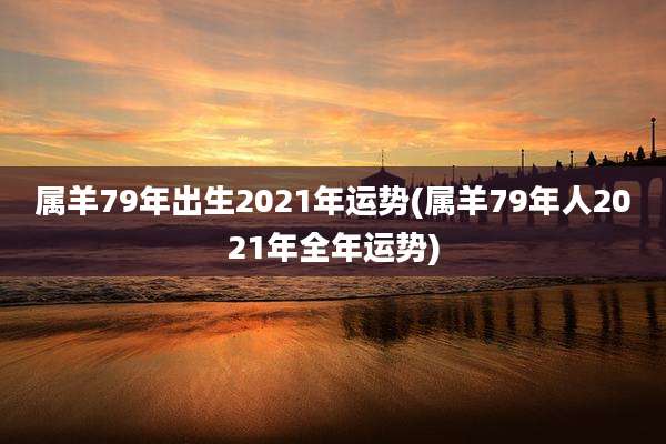 属羊79年出生2021年运势(属羊79年人2021年全年运势)