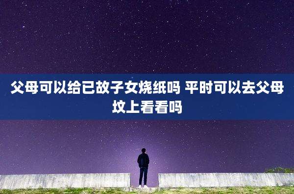 父母可以给已故子女烧纸吗 平时可以去父母坟上看看吗