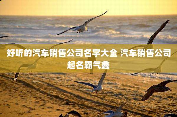 好听的汽车销售公司名字大全 汽车销售公司起名霸气鑫
