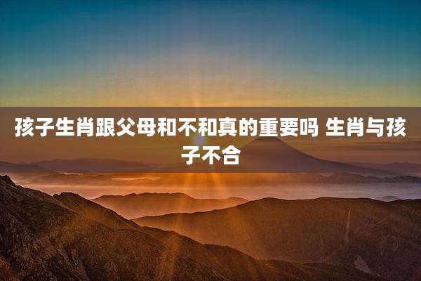 孩子生肖跟父母和不和真的重要吗 生肖与孩子不合