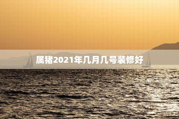 属猪2021年几月几号装修好
