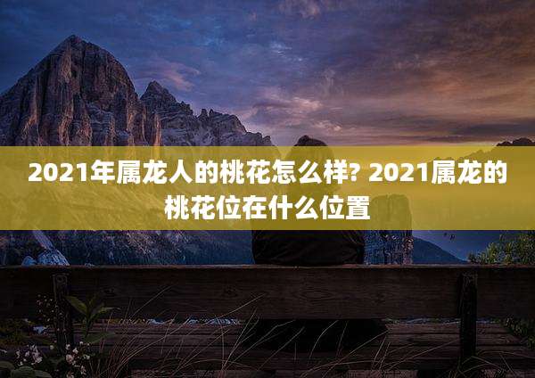 2021年属龙人的桃花怎么样? 2021属龙的桃花位在什么位置