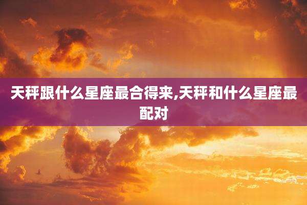 天秤跟什么星座最合得来,天秤和什么星座最配对