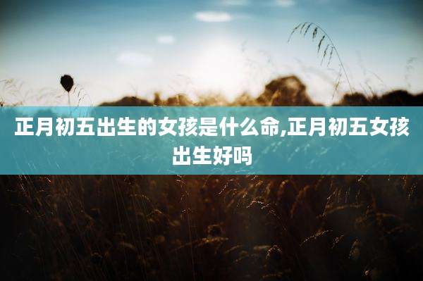 正月初五出生的女孩是什么命,正月初五女孩出生好吗