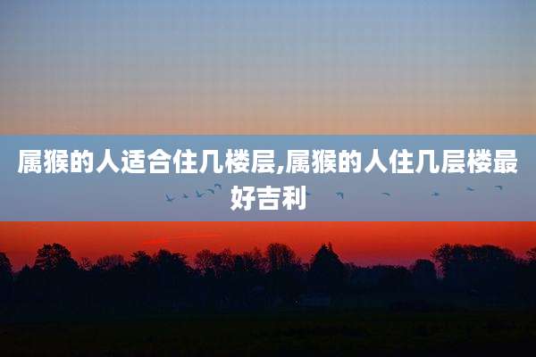 属猴的人适合住几楼层,属猴的人住几层楼最好吉利