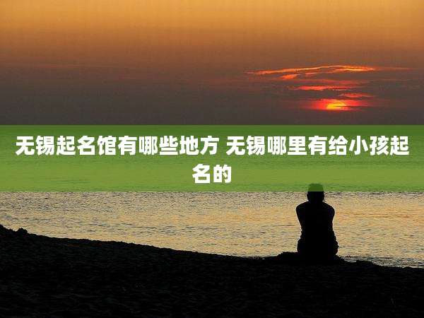 无锡起名馆有哪些地方 无锡哪里有给小孩起名的