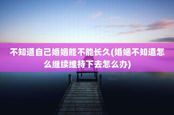 不知道自己婚姻能不能长久(婚姻不知道怎么继续维持下去怎么办)