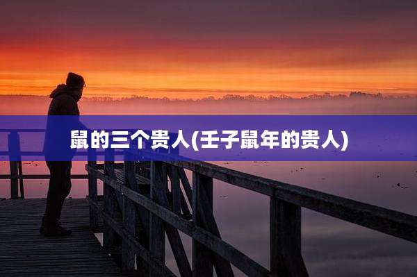 鼠的三个贵人(壬子鼠年的贵人)