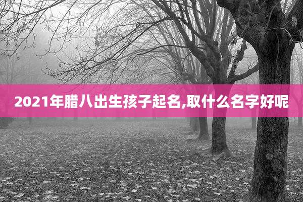 2021年腊八出生孩子起名,取什么名字好呢