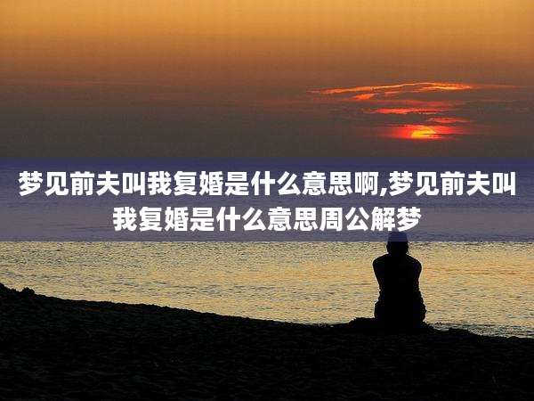 梦见前夫叫我复婚是什么意思啊,梦见前夫叫我复婚是什么意思周公解梦
