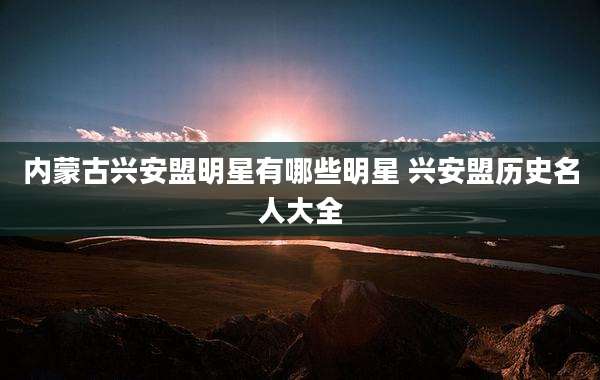 内蒙古兴安盟明星有哪些明星 兴安盟历史名人大全