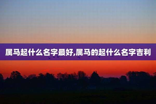 属马起什么名字最好,属马的起什么名字吉利