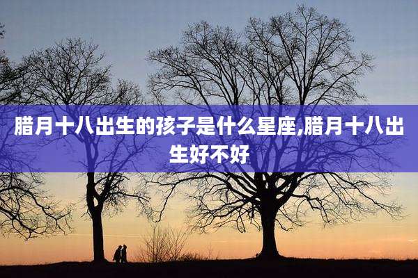 腊月十八出生的孩子是什么星座,腊月十八出生好不好