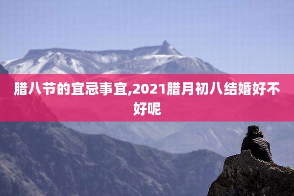 腊八节的宜忌事宜,2021腊月初八结婚好不好呢