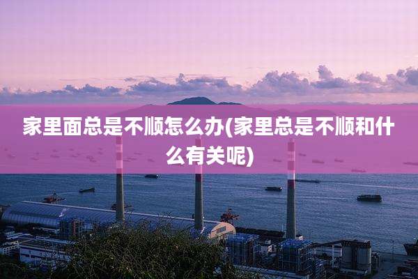 家里面总是不顺怎么办(家里总是不顺和什么有关呢)