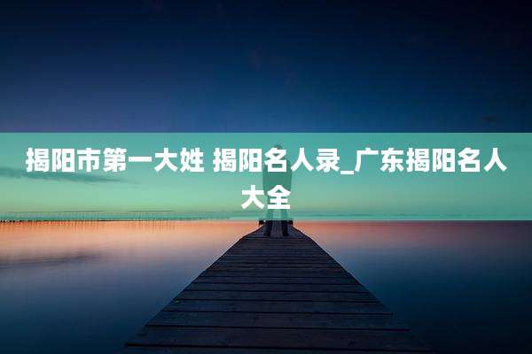 揭阳市第一大姓 揭阳名人录_广东揭阳名人大全