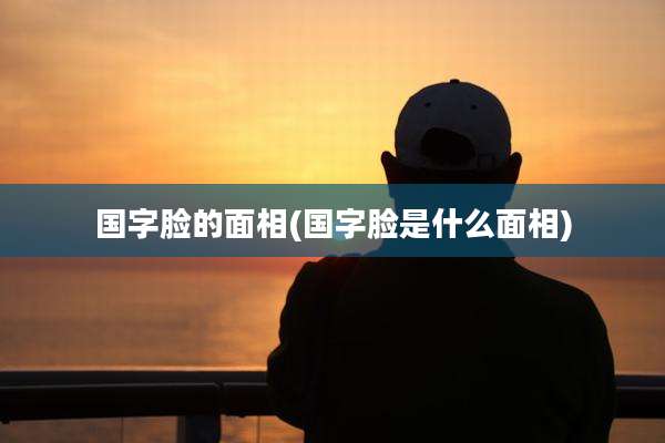 国字脸的面相(国字脸是什么面相)