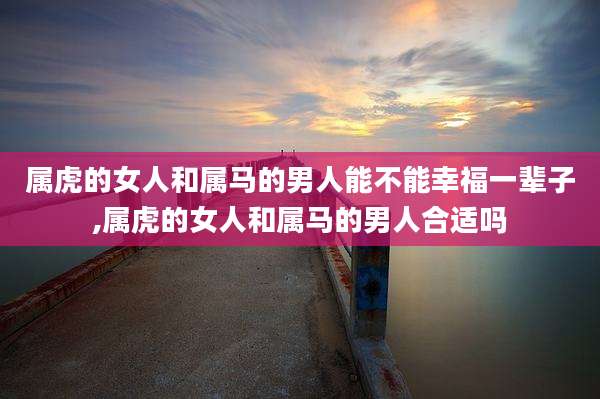 属虎的女人和属马的男人能不能幸福一辈子,属虎的女人和属马的男人合适吗