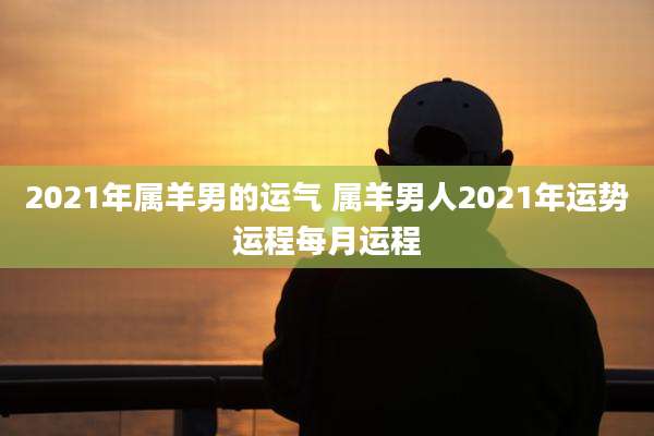 2021年属羊男的运气 属羊男人2021年运势运程每月运程