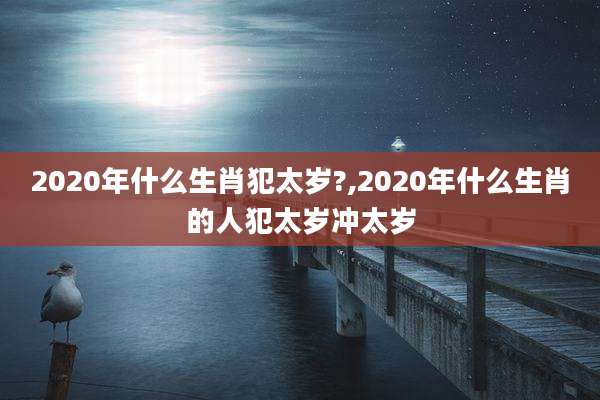 2020年什么生肖犯太岁?,2020年什么生肖的人犯太岁冲太岁